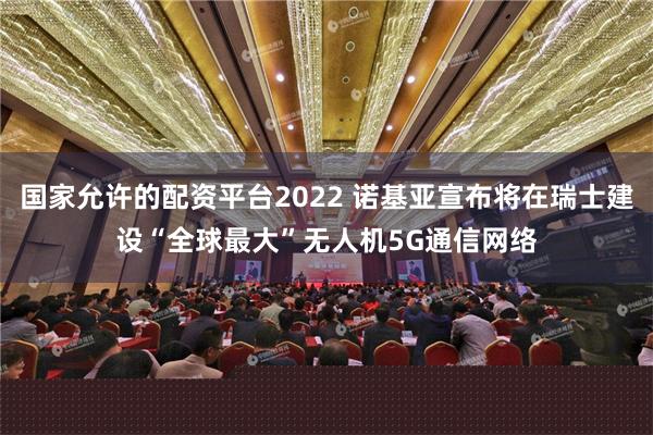 国家允许的配资平台2022 诺基亚宣布将在瑞士建设“全球最大”无人机5G通信网络