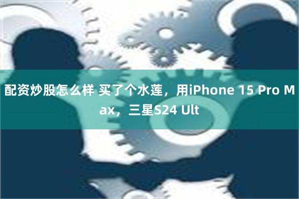 配资炒股怎么样 买了个水莲，用iPhone 15 Pro Max，三星S24 Ult