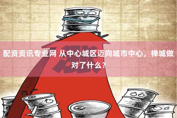 配资资讯专业网 从中心城区迈向城市中心，禅城做对了什么？