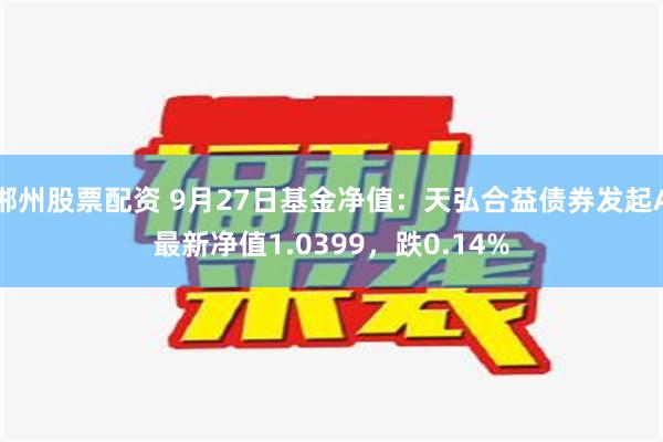 郴州股票配资 9月27日基金净值：天弘合益债券发起A最新净值1.0399，跌0.14%