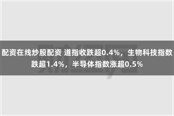 配资在线炒股配资 道指收跌超0.4%，生物科技指数跌超1.4%，半导体指数涨超0.5%