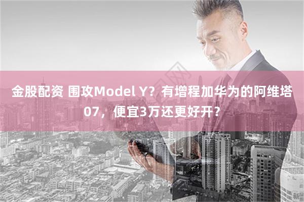 金股配资 围攻Model Y？有增程加华为的阿维塔07，便宜3万还更好开？