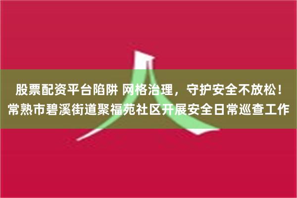 股票配资平台陷阱 网格治理，守护安全不放松！常熟市碧溪街道聚福苑社区开展安全日常巡查工作