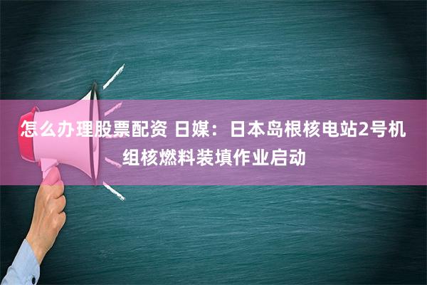 怎么办理股票配资 日媒：日本岛根核电站2号机组核燃料装填作业启动