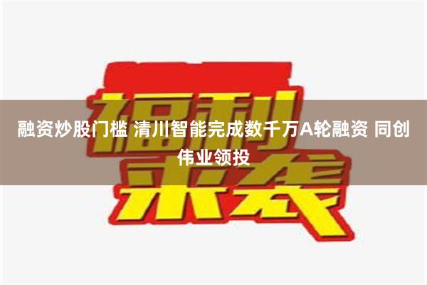 融资炒股门槛 清川智能完成数千万A轮融资 同创伟业领投