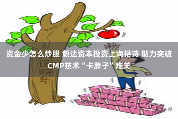 资金少怎么炒股 毅达资本投资上海裕诗 助力突破CMP技术“卡脖子”难关