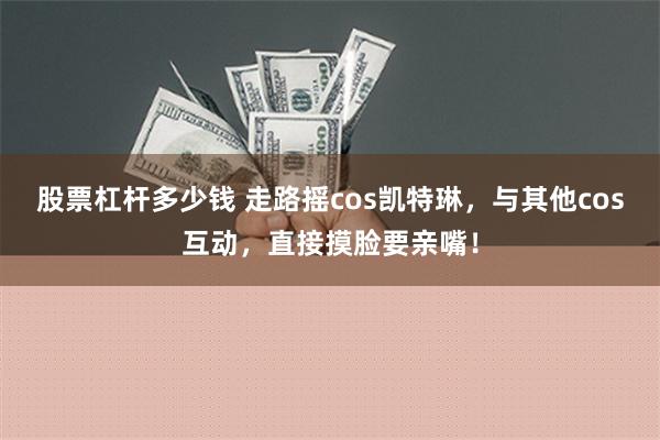 股票杠杆多少钱 走路摇cos凯特琳，与其他cos互动，直接摸脸要亲嘴！