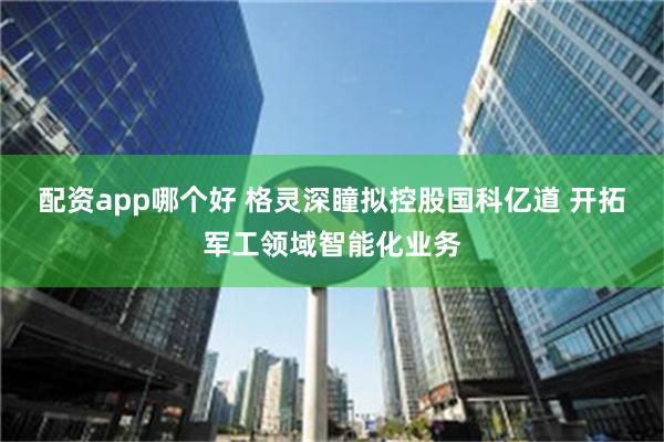 配资app哪个好 格灵深瞳拟控股国科亿道 开拓军工领域智能化业务