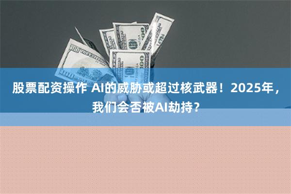 股票配资操作 AI的威胁或超过核武器！2025年，我们会否被AI劫持？