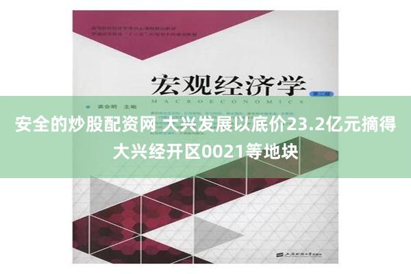 安全的炒股配资网 大兴发展以底价23.2亿元摘得大兴经开区0021等地块