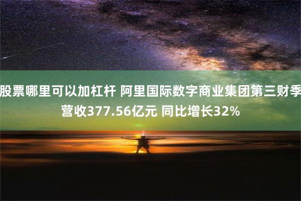 股票哪里可以加杠杆 阿里国际数字商业集团第三财季营收377.56亿元 同比增长32%